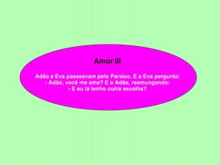 Amor III  Adão e Eva passeavam pelo Paraíso. E a Eva pergunta:  - Adão, você me ama? E o Adão, resmungando:  - E eu lá tenho outra escolha?  