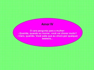 Amor IV  O cara pergunta para a mulher:  - Querida, quando eu morrer, você vai chorar muito?  - Claro, querido. Você sabe que eu choro por qualquer  besteira...  