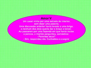 Amor V  Um casal vinha por uma estrada do interior, sem dizer uma palavra.  Uma discussão anterior havia levado a uma briga,  e nenhum dos dois queria dar o braço a torcer.  Ao passarem por uma fazenda em que havia mulas  e porcos, o marido perguntou, sarcástico:  - Parentes seus?  - Sim, respondeu ela. Cunhados e a sogra!   