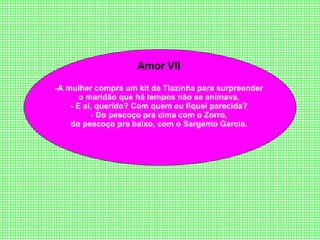 Amor VII  -A   mulher compra um kit da Tiazinha para surpreender  o maridão que há tempos não se animava.  - E aí, querido? Com quem eu fiquei parecida?  - Do pescoço pra cima com o Zorro,  do pescoço pra baixo, com o Sargento Garcia.  