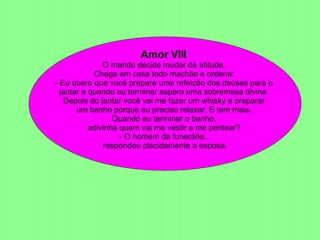 Amor VIII  O marido decide mudar de atitude.  Chega em casa todo machão e ordena:  - Eu quero que você prepare uma refeição dos deuses para o  jantar e quando eu terminar espero uma sobremesa divina.  Depois do jantar você vai me fazer um whisky e preparar  um banho porque eu preciso relaxar. E tem mais.  Quando eu terminar o banho,   adivinha quem vai me vestir e me pentear?  - O homem da funerária... respondeu placidamente a esposa.  