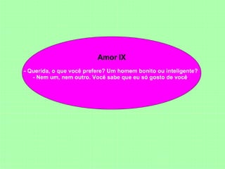 Amor IX - Querida, o que você prefere? Um homem bonito ou inteligente?  - Nem um, nem outro. Você sabe que eu só gosto de você .  