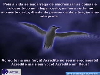 Pois a vida se encarrega de sincronizar as coisas e
   colocar tudo num lugar certo, na hora certa, no
momento certo, diante da pessoa ou da situação mas
                     adequada.




Acredite na sua força! Acredite no seu merecimento!
    Acredite mais em você! Acredite em Deus!

                                   severomoreira@yahoo.com.br
 