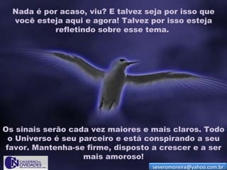 Nada é por acaso, viu? E talvez seja por isso que
  você esteja aqui e agora! Talvez por isso esteja
           refletindo sobre esse tema.




Os sinais serão cada vez maiores e mais claros. Todo
 o Universo é seu parceiro e está conspirando a seu
favor. Mantenha-se firme, disposto a crescer e a ser
                   mais amoroso!
                                   severomoreira@yahoo.com.br
 