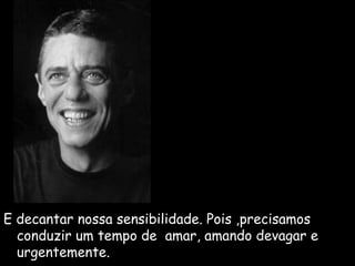 E decantar nossa sensibilidade. Pois ,precisamos 
conduzir um tempo de amar, amando devagar e 
urgentemente. 
 