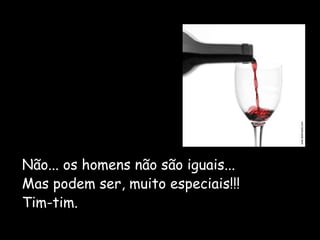 Não... os homens não são iguais... 
Mas podem ser, muito especiais!!! 
Tim-tim. 
