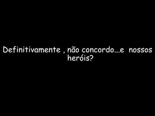 Definitivamente , não concordo...e nossos 
heróis? 
 