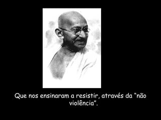 Que nos ensinaram a resistir, através da “não 
violência”. 
 