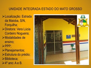UNIDADE INTEGRADA ESTADO DO MATO GROSSO
Localização: Estrada
da Maioba, S/N,
Forquilha;
Diretora: Vera Lúcia
Cordeiro Nogueira;
Modalidades de
ensino;
PPP;
Planejamentos;
Estrutura do prédio;
Biblioteca;
4º ano: A e B.
 