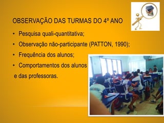 OBSERVAÇÃO DAS TURMAS DO 4º ANO
• Pesquisa quali-quantitativa;
• Observação não-participante (PATTON, 1990);
• Frequência dos alunos;
• Comportamentos dos alunos
e das professoras.
 
