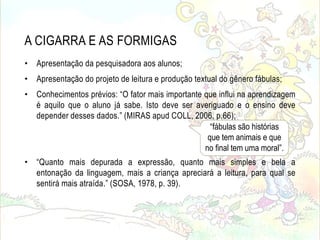 A CIGARRA E AS FORMIGAS
• Apresentação da pesquisadora aos alunos;
• Apresentação do projeto de leitura e produção textual do gênero fábulas;
• Conhecimentos prévios: “O fator mais importante que influi na aprendizagem
é aquilo que o aluno já sabe. Isto deve ser averiguado e o ensino deve
depender desses dados.” (MIRAS apud COLL, 2006, p.66);
• “Quanto mais depurada a expressão, quanto mais simples e bela a
entonação da linguagem, mais a criança apreciará a leitura, para qual se
sentirá mais atraída.” (SOSA, 1978, p. 39).
“fábulas são histórias
que tem animais e que
no final tem uma moral”.
 