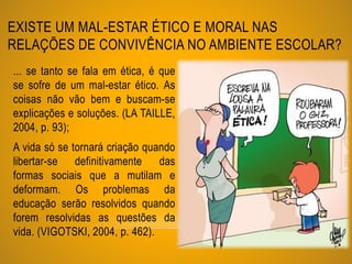 EXISTE UM MAL-ESTAR ÉTICO E MORAL NAS
RELAÇÕES DE CONVIVÊNCIA NO AMBIENTE ESCOLAR?
... se tanto se fala em ética, é que
se sofre de um mal-estar ético. As
coisas não vão bem e buscam-se
explicações e soluções. (LA TAILLE,
2004, p. 93);
A vida só se tornará criação quando
libertar-se definitivamente das
formas sociais que a mutilam e
deformam. Os problemas da
educação serão resolvidos quando
forem resolvidas as questões da
vida. (VIGOTSKI, 2004, p. 462).
 