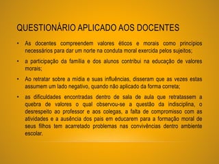 QUESTIONÁRIO APLICADO AOS DOCENTES
• As docentes compreendem valores éticos e morais como princípios
necessários para dar um norte na conduta moral exercida pelos sujeitos;
• a participação da família e dos alunos contribui na educação de valores
morais;
• Ao retratar sobre a mídia e suas influências, disseram que as vezes estas
assumem um lado negativo, quando não aplicado da forma correta;
• as dificuldades encontradas dentro de sala de aula que retratassem a
quebra de valores o qual observou-se a questão da indisciplina, o
desrespeito ao professor e aos colegas, a falta de compromisso com as
atividades e a ausência dos pais em educarem para a formação moral de
seus filhos tem acarretado problemas nas convivências dentro ambiente
escolar.
 