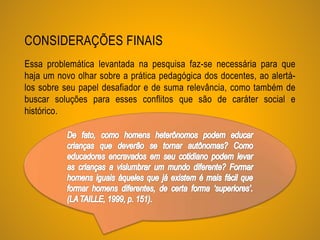 CONSIDERAÇÕES FINAIS
Essa problemática levantada na pesquisa faz-se necessária para que
haja um novo olhar sobre a prática pedagógica dos docentes, ao alertá-
los sobre seu papel desafiador e de suma relevância, como também de
buscar soluções para esses conflitos que são de caráter social e
histórico.
 