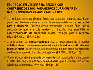 EDUCAÇÃO EM VALORES NA ESCOLA COM
CONTRIBUIÇÕES DOS PARÂMETROS CURRICULARES
NACIONAIS/TEMAS TRANVERSAIS – ÉTICA
 ... a reflexão sobre as diversas faces das condutas humanas deve fazer
parte dos objetivos maiores da escola comprometida com a formação
para a cidadania. Partindo dessa perspectiva, o tema Ética traz a
proposta de que a escola realize um trabalho que possibilite o
desenvolvimento da autonomia moral, condição para a reflexão
ética. (BRASIL, 1997, p. 26);
 ... a proposta de transversalidade traz a necessidade de a escola
refletir e atuar conscientemente na educação de valores e atitudes em
todas as áreas, garantindo que a perspectiva político-social se expresse
no direcionamento do trabalho pedagógico. (BRASIL, 1997, p. 30);
 “A moralidade não é ensinada por sermões. A moralidade vai se dando
a partir das pequenas experiências diárias que a criança tem ao se
relacionar com o outro.” (VINHA, 1999, p. 18).
 