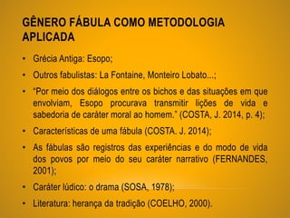 GÊNERO FÁBULA COMO METODOLOGIA
APLICADA
• Grécia Antiga: Esopo;
• Outros fabulistas: La Fontaine, Monteiro Lobato...;
• “Por meio dos diálogos entre os bichos e das situações em que
envolviam, Esopo procurava transmitir lições de vida e
sabedoria de caráter moral ao homem.” (COSTA, J. 2014, p. 4);
• Características de uma fábula (COSTA. J. 2014);
• As fábulas são registros das experiências e do modo de vida
dos povos por meio do seu caráter narrativo (FERNANDES,
2001);
• Caráter lúdico: o drama (SOSA, 1978);
• Literatura: herança da tradição (COELHO, 2000).
 