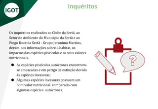 Os inquéritos realizados ao Clube da Sertã, ao
Setor de Ambiente do Município da Sertã e ao
Pingo Doce da Sertã - Grupo Jerónimo Martins,
deram-nos informações sobre o habitat, os
impactos das espécies piscícolas e os seus valores
nutricionais.
● As espécies piscícolas autóctones encontram-
se ameaçadas e em perigo de extinção devido
às espécies invasoras;
● Algumas espécies invasoras possuem um
bom valor nutricional comparado com
algumas espécies autóctones.
Inquéritos
 