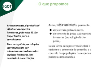 O que propomos
Assim, NÓS PROPOMOS a promoção
● de festivais gastronómicos,
● de torneios de pesca das espécies
invasoras (ex: achigã e lúcio-
perca).
Desta forma será possível conciliar o
turismo e a economia do concelho e o
controlo das populações das espécies
piscícolas introduzidas.
Presentemente, é prejudicial
eliminar as espécies
invasoras, pois estas já são
importantes para o
ecossistema.
Por conseguinte, as soluções
viáveis passam por
minimizar os cardumes das
espécies invasoras sem
conduzir à sua extinção.
 