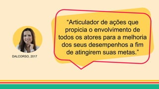 DALCORSO, 2017
“Articulador de ações que
propicia o envolvimento de
todos os atores para a melhoria
dos seus desempenhos a fim
de atingirem suas metas.”
 