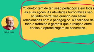 “O diretor tem de ter visão pedagógica em todas
as suas ações. As atividades burocráticas são
antiadministrativas quando não estão
relacionadas com o pedagógico. A finalidade de
todo o trabalho é garantir que a relação entre
ensino e aprendizagem se concretize.”
PARO, 2008
 