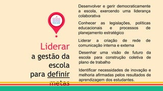 Liderar
a gestão da
escola
para definir
metas
Desenvolver e gerir democraticamente
a escola, exercendo uma liderança
colaborativa
Conhecer as legislações, políticas
educacionais e processos de
planejamento estratégico
Liderar a criação de rede de
comunicação interna e externa
Desenhar uma visão de futuro da
escola para construção coletiva de
plano de trabalho
Identificar necessidades de inovação e
melhoria afirmadas pelos resultados de
aprendizagem dos estudantes.
 