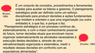 É um conjunto de conceitos, procedimentos e ferramentas
criadas para auxiliar os líderes e gestores. O planejamento
estratégico pode ser definido como um esforço
disciplinado para produzir decisões e ações fundamentais
que moldam e orientam o que uma organização (ou outra
entidade) é, o que faz, e porque o faz.
“Planejamento estratégico é um processo contínuo de,
sistematicamente, e com o maior conhecimento possível
do futuro, tomar decisões atuais que envolvam riscos;
organizar sistematicamente as atividades necessárias à
execução destas decisões e, através de uma
retroalimentação organizada e sistemática, medir o
resultado dessas decisões em confronto com as
expectativas alimentadas”.
Bryson,
1995
Drucker, 1984
 