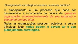 Planejamento estratégico funciona na escola pública?
O planejamento é um processo que pode ser
desenvolvido e incorporado na cultura de qualquer
organização, independentemente de seu tamanho e
segmento em que atua.
Todas as organizações possuem objetivos a serem
atingidos, logo, todas podem e devem ter o seu
planejamento estratégico.
 