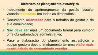 Diretrizes do planejamento estratégico
 Instrumento de aprimoramento da gestão escolar
visando melhorias em todas as dimensões;
 Documento orientador para o trabalho do gestor e da
sua comunidade;
 Não deve ser mais um documento formal para cumprir
uma obrigatoriedade administrativa;
 Para a elaboração do planejamento estratégico a
equipe gestora deve primeiramente ter uma visão mais
aprofundada da comunidade escolar.
 