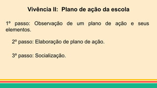 Vivência II: Plano de ação da escola
1º passo: Observação de um plano de ação e seus
elementos.
2º passo: Elaboração de plano de ação.
3º passo: Socialização.
 