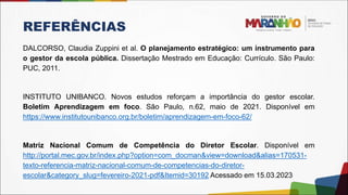 REFERÊNCIAS
DALCORSO, Claudia Zuppini et al. O planejamento estratégico: um instrumento para
o gestor da escola pública. Dissertação Mestrado em Educação: Currículo. São Paulo:
PUC, 2011.
INSTITUTO UNIBANCO. Novos estudos reforçam a importância do gestor escolar.
Boletim Aprendizagem em foco. São Paulo, n.62, maio de 2021. Disponível em
https://www.institutounibanco.org.br/boletim/aprendizagem-em-foco-62/
Matriz Nacional Comum de Competência do Diretor Escolar. Disponível em
http://portal.mec.gov.br/index.php?option=com_docman&view=download&alias=170531-
texto-referencia-matriz-nacional-comum-de-competencias-do-diretor-
escolar&category_slug=fevereiro-2021-pdf&Itemid=30192 Acessado em 15.03.2023
 