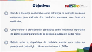 Discutir a liderança colaborativa como estratégia na definição de metas
exequíveis para melhoria dos resultados escolares, com base em
evidências;
Compreender o planejamento estratégico como ferramenta importante
da gestão escolar para tomada de decisão, pautada em dados reais;
Refletir sobre o diagnóstico da realidade escolar com vistas ao
planejamento estratégico utilizando o instrumento FOFA.
Objetivos
 