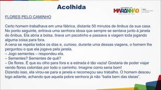 Acolhida
FLORES PELO CAMINHO
Certo homem trabalhava em uma fábrica, distante 50 minutos de ônibus da sua casa.
No ponto seguinte, entrava uma senhora idosa que sempre se sentava junto à janela
do ônibus. Ela abria a bolsa, tirava um pacotinho e passava a viagem toda jogando
alguma coisa para fora.
A cena se repetia todos os dias e, curioso, durante uma dessas viagens, o homem lhe
perguntou o que ela jogava pela janela.
– Jogo sementes – respondeu ela.
– Sementes? Sementes de quê?
– De flores. É que eu olho para fora e a estrada é tão vazia! Gostaria de poder viajar
vendo flores coloridas por todo o caminho. Imagine como seria bom!
Dizendo isso, ela virou-se para a janela e recomeçou seu trabalho. O homem desceu
logo adiante, achando que aquela pobre senhora já não “batia bem das ideias”.
 