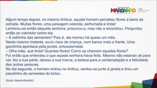 Algum tempo depois, no mesmo ônibus, aquele homem percebeu flores à beira da
estrada. Muitas flores; uma paisagem colorida, perfumada e linda!
Lembrou-se então daquela senhora; procurou-a, mas não a encontrou. Perguntou
então ao cobrador sobre ela.
– A velhinha das sementes? Pois é, ela morreu há quase um mês.
Neste mesmo instante, ouviu risos de criança, num banco mais a frente. Uma
garotinha apontava pela janela, entusiasmada:
– Olha mãe, que lindo! Quantas flores! Como se chamam aquelas flores?
Foi então que entendeu o que aquela senhora havia feito. Mesmo não estando ali para
ver, fez a sua parte, deixou a sua marca, a beleza para a contemplação e a felicidade
das outras pessoas.
No dia seguinte, o homem entrou no ônibus, sentou-se junto à janela e tirou um
pacotinho de sementes do bolso…
(Autor desconhecido)
 