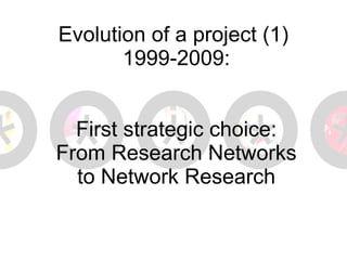 Evolution of a project (1)  1999-2009: First strategic choice: From Research Networks to Network Research 