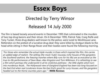 Essex Boys
Directed by Terry Winsor
Released 14 July 2000
The film is based loosely around events in December 1995 that culminated in the murders
of two top drug barons and their driver. On 6 December 1995, Patrick Tate, Craig Rolfe and
Tony Tucker, three drug dealers well known to the police, were lured to Workhouse Lane,
Rettendon on the pretext of a lucrative drug deal: they were killed by shotgun blasts to the
head while sitting in their Range Rover and their bodies were found the following morning.
“For those who remember the actual triple murder in Essex which inspired the film, this carries
an added edge of realism. The setting (the mock-Tudor nouveau riche houses of the gangsters,
the Southend seafront, the freezing marshes where Billy runs for his life) are as evocative as the
true-to-life performances of Sean Bean, Alex Kingston and Tom Wilkinson. It is refreshing to see
a film which portrays the underworld in all its vindictive pettiness - the little slights which turn
into murderous feuds... The Hollywood view of Gangland England has been too long focused on
the East End when real Londoners know the East End's good for curry houses, and the gangsters
headed out to the Home counties years ago.” – IMDb Reviews
 