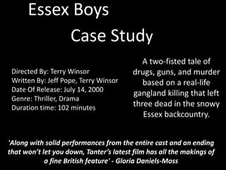 Essex Boys
Case Study
Directed By: Terry Winsor
Written By: Jeff Pope, Terry Winsor
Date Of Release: July 14, 2000
Genre: Thriller, Drama
Duration time: 102 minutes
A two-fisted tale of
drugs, guns, and murder
based on a real-life
gangland killing that left
three dead in the snowy
Essex backcountry.
'Along with solid performances from the entire cast and an ending
that won’t let you down, Tanter’s latest film has all the makings of
a fine British feature' - Gloria Daniels-Moss
 