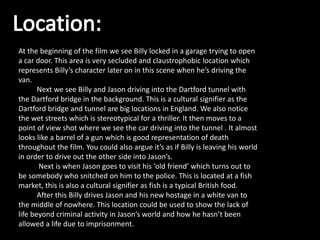 At the beginning of the film we see Billy locked in a garage trying to open
a car door. This area is very secluded and claustrophobic location which
represents Billy’s character later on in this scene when he’s driving the
van.
Next we see Billy and Jason driving into the Dartford tunnel with
the Dartford bridge in the background. This is a cultural signifier as the
Dartford bridge and tunnel are big locations in England. We also notice
the wet streets which is stereotypical for a thriller. It then moves to a
point of view shot where we see the car driving into the tunnel . It almost
looks like a barrel of a gun which is good representation of death
throughout the film. You could also argue it’s as if Billy is leaving his world
in order to drive out the other side into Jason’s.
Next is when Jason goes to visit his ‘old friend’ which turns out to
be somebody who snitched on him to the police. This is located at a fish
market, this is also a cultural signifier as fish is a typical British food.
After this Billy drives Jason and his new hostage in a white van to
the middle of nowhere. This location could be used to show the lack of
life beyond criminal activity in Jason’s world and how he hasn’t been
allowed a life due to imprisonment.
 