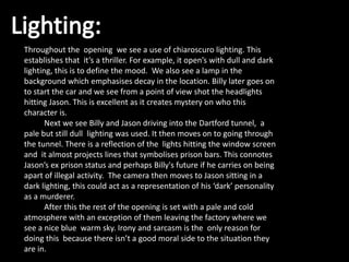 Throughout the opening we see a use of chiaroscuro lighting. This
establishes that it’s a thriller. For example, it open’s with dull and dark
lighting, this is to define the mood. We also see a lamp in the
background which emphasises decay in the location. Billy later goes on
to start the car and we see from a point of view shot the headlights
hitting Jason. This is excellent as it creates mystery on who this
character is.
Next we see Billy and Jason driving into the Dartford tunnel, a
pale but still dull lighting was used. It then moves on to going through
the tunnel. There is a reflection of the lights hitting the window screen
and it almost projects lines that symbolises prison bars. This connotes
Jason’s ex prison status and perhaps Billy's future if he carries on being
apart of illegal activity. The camera then moves to Jason sitting in a
dark lighting, this could act as a representation of his ‘dark’ personality
as a murderer.
After this the rest of the opening is set with a pale and cold
atmosphere with an exception of them leaving the factory where we
see a nice blue warm sky. Irony and sarcasm is the only reason for
doing this because there isn’t a good moral side to the situation they
are in.
 