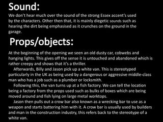 We don’t hear much over the sound of the strong Essex accent’s used
by the characters. Other then that, it is mainly diegetic sounds such as
hearing the dirt being emphasised as it crunches on the ground in the
garage.
At the beginning of the opening we seen an old dusty car, cobwebs and
hanging lights. This gives off the sense it is untouched and abandoned which is
rather creepy and shows that it’s a thriller.
Afterwards, Billy and Jason pick up a white van. This is stereotyped
particularly in the UK as being used by a dangerous or aggressive middle-class
man who has a job such as a plumber or locksmith.
Following this, the van turns up at a fish factory. We can tell the location
being a factory from the props used such as bulks of boxes which are being
moved around and fish lying on large metal worktops.
Jason then pulls out a crow bar also known as a wrecking bar to use as a
weapon and starts battering him with it. A crow bar is usually used by builders
and man in the construction industry, this refers back to the stereotype of a
white van.
 