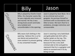 Billy is played by Charlie Creed-
Miles. His character seems like
he was originally very innocent
and normal. He has a very
strong Essex accent and looks
very isolated and
uncomfortable in the opening.
Jason is played by Sean Bean. He is
an ex-criminal and current
gangster. He portrays himself as
someone with no boundaries and
little to loose. We learn that he is
predatory, strongly instinctive and
unreasonable.
Billy wears dull clothing in the
opening. I believe this is so he
can blend and pretend he’s
none existent to prevent getting
in any unwanted trouble.
Jason is wearing a very bold black
and gold patterned shirt with a
leather jacket on the top. This
reflects his personality, black
because he has a very dark
criminal side to him and gold to
represent that he is a gangster and
wants to succeed even if its by
being corrupt.
Billy Jason
 