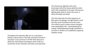 The chiaroscuro lighting in this shot
illuminates half of the scene while the other
half is left completely in the dark. Chiaroscuro
lighting dates back to classic film noirs, in
which the black and white
This shot interrupts the title sequence; as
Billy opens the garage, the light floods in and
the title screen transforms into the scene.
This reflects Jason’s violent nature and goals
interrupting Billy’s life – foreshadowing the
ending. Foreshadowing through symbolism is
common in thrillers as it establishes a gloomy,
hopeless mood.
Throughout the opening, Billy acts as a voiceover –
telling us about Jason’s notoriety and about himself. A
voiceover is very common in thriller films because it
allows for internalised monologues which make our
connection to the characters and story more personal.
 