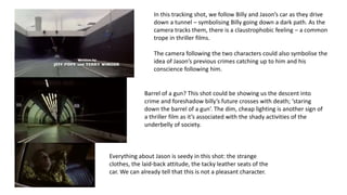 In this tracking shot, we follow Billy and Jason’s car as they drive
down a tunnel – symbolising Billy going down a dark path. As the
camera tracks them, there is a claustrophobic feeling – a common
trope in thriller films.
The camera following the two characters could also symbolise the
idea of Jason’s previous crimes catching up to him and his
conscience following him.
Barrel of a gun? This shot could be showing us the descent into
crime and foreshadow billy’s future crosses with death; ‘staring
down the barrel of a gun’. The dim, cheap lighting is another sign of
a thriller film as it’s associated with the shady activities of the
underbelly of society.
Everything about Jason is seedy in this shot: the strange
clothes, the laid-back attitude, the tacky leather seats of the
car. We can already tell that this is not a pleasant character.
 