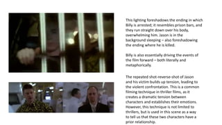 This lighting foreshadows the ending in which
Billy is arrested; it resembles prison bars, and
they run straight down over his body,
overwhelming him. Jason is in the
background sleeping – also foreshadowing
the ending where he is killed.
Billy is also essentially driving the events of
the film forward – both literally and
metaphorically.
The repeated shot-reverse-shot of Jason
and his victim builds up tension, leading to
the violent confrontation. This is a common
filming technique in thriller films, as it
creates a dramatic tension between
characters and establishes their emotions.
However, this technique is not limited to
thrillers, but is used in this scene as a way
to tell us that these two characters have a
prior relationship.
 