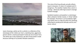 This shot of the Essex Broads actually reflects
Jason’s character; it’s dark, it’s isolated and it’s
dangerous. The weather implies that a storm is
coming – obviously referring to Jason’s revenge
fuelled rampage.
Symbolic locations and weather is a technique
often utilized in thriller movies. In ‘Drive’ (2012)
for example, The Driver is surrounded by night
and stylish neon in a big city when he’s working,
reflecting his professional attitude and his anti-
heroic nature.
Jason choosing a white van for a vehicle is a reflection of the
stereotype of the ‘white van man’; a working class, aggressive
person which is clearly portrayed in what we see of Jason here.
The white van is also mysterious; we don’t know what’s inside
because nothing on its outside indicates towards it.
 