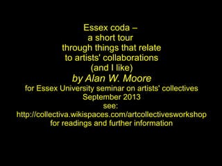 Essex coda –
a short tour
through things that relate
to artists' collaborations
(and I like)
by Alan W. Moore
for Essex University seminar on artists' collectives
September 2013
see:
http://collectiva.wikispaces.com/artcollectivesworkshop
for readings and further information
 