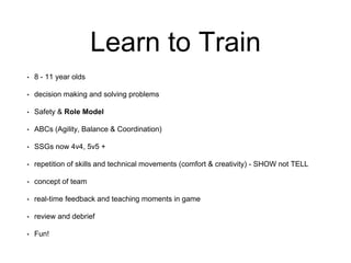 Learn to Train
• 8 - 11 year olds
• decision making and solving problems
• Safety & Role Model
• ABCs (Agility, Balance & Coordination)
• SSGs now 4v4, 5v5 +
• repetition of skills and technical movements (comfort & creativity) - SHOW not TELL
• concept of team
• real-time feedback and teaching moments in game
• review and debrief
• Fun!
 