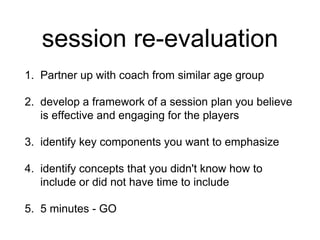 session re-evaluation
1. Partner up with coach from similar age group
2. develop a framework of a session plan you believe
is effective and engaging for the players
3. identify key components you want to emphasize
4. identify concepts that you didn't know how to
include or did not have time to include
5. 5 minutes - GO
 