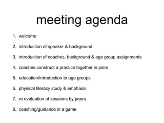 meeting agenda
1. welcome
2. introduction of speaker & background
3. introduction of coaches, background & age group assignments
4. coaches construct a practice together in pairs
5. education/introduction to age groups
6. physical literacy study & emphasis
7. re evaluation of sessions by peers
8. coaching/guidance in a game
 