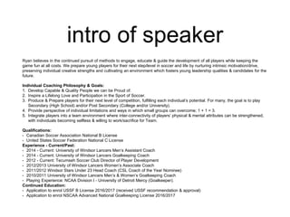 intro of speaker
Ryan believes in the continued pursuit of methods to engage, educate & guide the development of all players while keeping the
game fun at all costs. We prepare young players for their next step/level in soccer and life by nurturing intrinsic motivation/drive,
preserving individual creative strengths and cultivating an environment which fosters young leadership qualities & candidates for the
future.
Individual Coaching Philosophy & Goals:
1. Develop Capable & Quality People we can be Proud of.
2. Inspire a Lifelong Love and Participation in the Sport of Soccer.
3. Produce & Prepare players for their next level of competition, fulfilling each individual’s potential. For many, the goal is to play
Secondary (High School) and/or Post Secondary (College and/or University).
4. Provide perspective of individual limitations and ways in which small groups can overcome; 1 + 1 = 3.
5. Integrate players into a team environment where inter-connectivity of players’ physical & mental attributes can be strengthened,
with individuals becoming selfless & willing to work/sacrifice for Team.
Qualifications:
• Canadian Soccer Association National B License
• United States Soccer Federation National C License
Experience - Current/Past:
• 2014 - Current: University of Windsor Lancers Men’s Assistant Coach
• 2014 - Current: University of Windsor Lancers Goalkeeping Coach
• 2012 - Current: Tecumseh Soccer Club Director of Player Development
• 2012/2013 University of Windsor Lancers Women’s Associate Coach
• 2011/2012 Windsor Stars Under 23 Head Coach (CSL Coach of the Year Nominee)
• 2010/2011 University of Windsor Lancers Men’s & Women’s Goalkeeping Coach
• Playing Experience: NCAA Division I - University of Detroit Mercy (Goalkeeper).
Continued Education:
• Application to enrol USSF B License 2016/2017 (received USSF recommendation & approval)
• Application to enrol NSCAA Advanced National Goalkeeping License 2016/2017
 