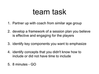 team task
1. Partner up with coach from similar age group
2. develop a framework of a session plan you believe
is effective and engaging for the players
3. identify key components you want to emphasize
4. identify concepts that you didn't know how to
include or did not have time to include
5. 8 minutes - GO
 